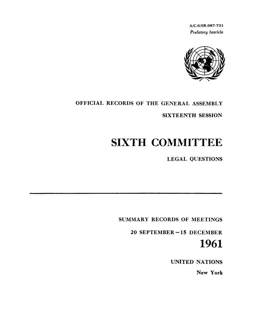 handle is hein.unl/orga0016 and id is 1 raw text is: A/C.6/SR.687-731
Prefatory fascicle

OFFICIAL RECORDS OF THE GENERAL ASSEMBLY
SIXTEENTH SESSION
SIXTH COMMITTEE
LEGAL QUESTIONS

SUMMARY RECORDS OF MEETINGS
20 SEPTEMBER-15 DECEMBER
1961
UNITED NATIONS

New York


