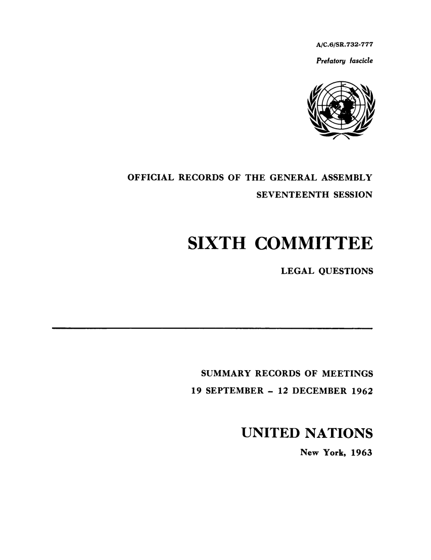 handle is hein.unl/orga0017 and id is 1 raw text is: A/C.6/SR.732-777
Prefatory fascicle

OFFICIAL RECORDS OF THE GENERAL ASSEMBLY
SEVENTEENTH SESSION
SIXTH COMMITTEE
LEGAL QUESTIONS

SUMMARY RECORDS OF MEETINGS
19 SEPTEMBER - 12 DECEMBER 1962
UNITED NATIONS
New York, 1963


