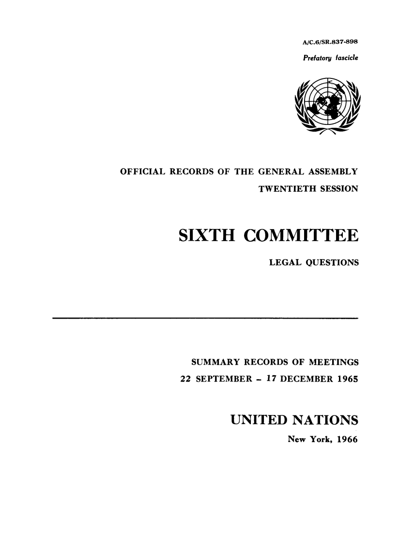 handle is hein.unl/orga0020 and id is 1 raw text is: A/C.6/SR.837-898
Prefatory fascicle

OFFICIAL RECORDS OF THE GENERAL ASSEMBLY
TWENTIETH SESSION
SIXTH COMMITTEE
LEGAL QUESTIONS

SUMMARY RECORDS OF MEETINGS
22 SEPTEMBER - 17 DECEMBER 1965
UNITED NATIONS
New York, 1966


