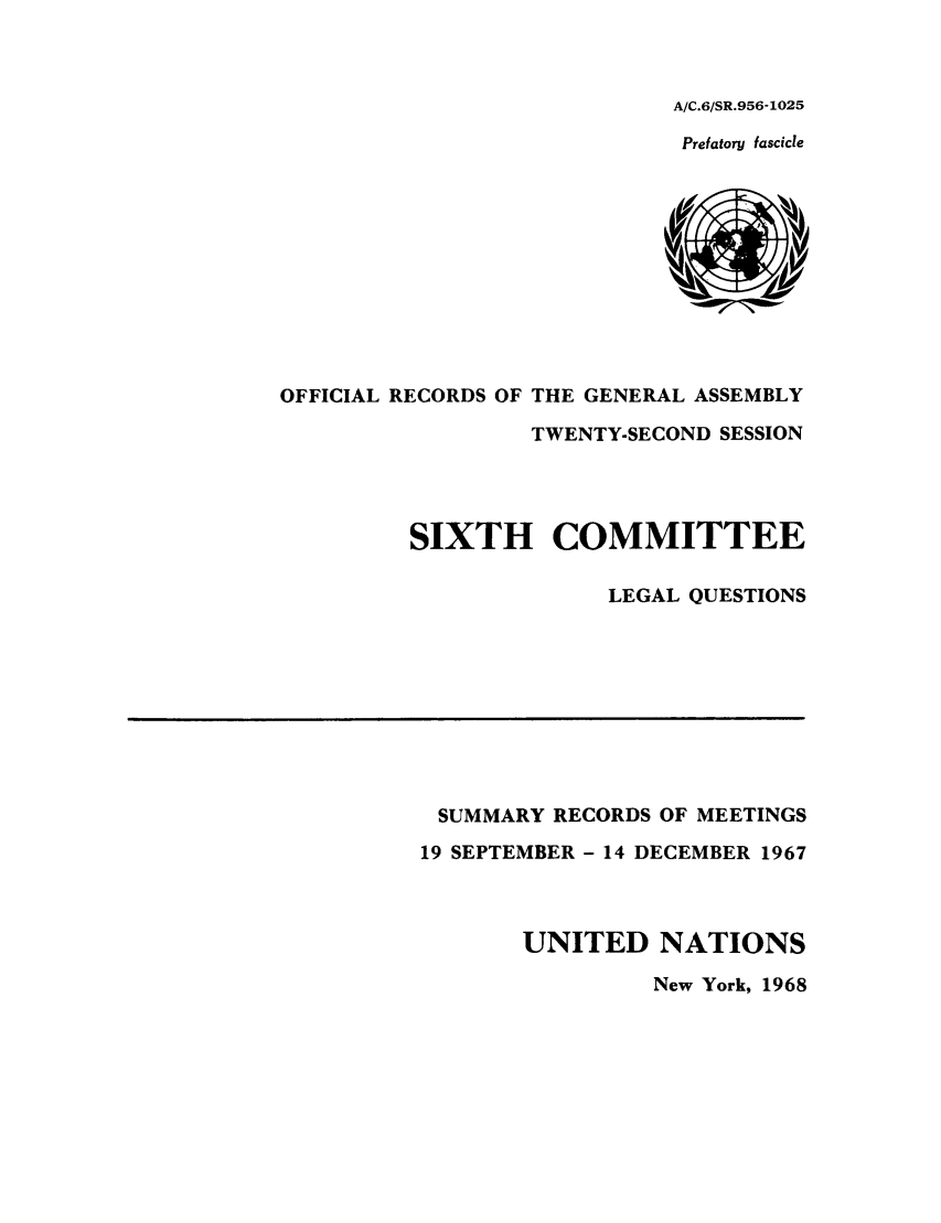 handle is hein.unl/orga0022 and id is 1 raw text is: A/C.6/SR.956-1025
Prefatory fascicle

OFFICIAL RECORDS OF THE GENERAL ASSEMBLY
TWENTY-SECOND SESSION
SIXTH COMMITTEE
LEGAL QUESTIONS

SUMMARY RECORDS OF MEETINGS
19 SEPTEMBER - 14 DECEMBER 1967
UNITED NATIONS
New York, 1968


