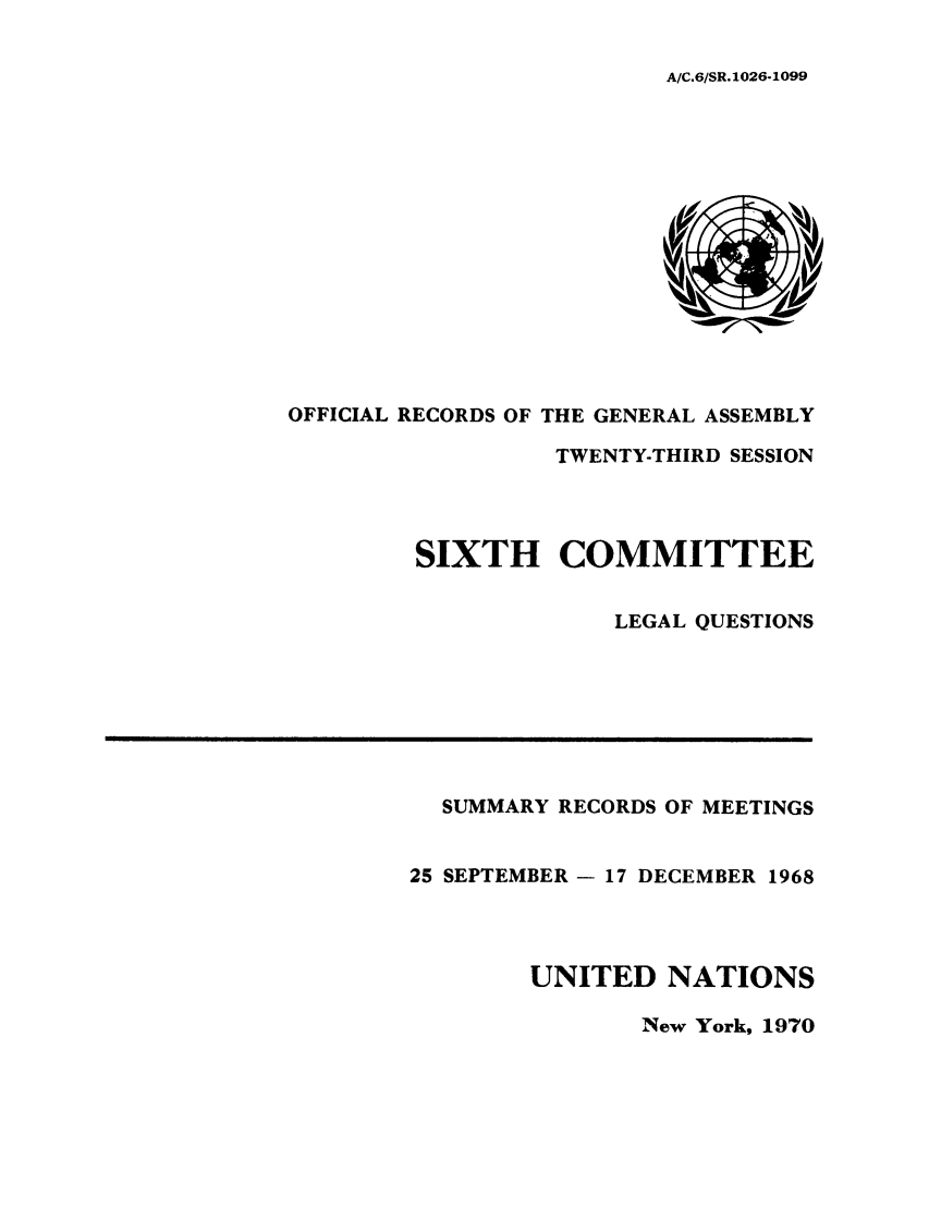 handle is hein.unl/orga0023 and id is 1 raw text is: A/C.6/SR. 1026-1099

OFFICIAL RECORDS OF THE GENERAL ASSEMBLY
TWENTY-THIRD SESSION
SIXTH COMMITTEE
LEGAL QUESTIONS

SUMMARY RECORDS OF MEETINGS
25 SEPTEMBER - 17 DECEMBER 1968
UNITED NATIONS

New York, 1970


