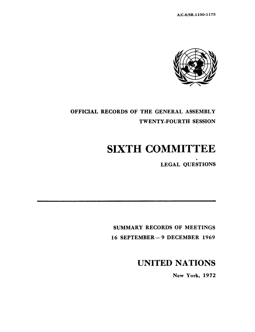 handle is hein.unl/orga0024 and id is 1 raw text is: A/C.6/SR.1100-1175

OFFICIAL RECORDS OF THE GENERAL ASSEMBLY
TWENTY-FOURTH SESSION
SIXTH COMMITTEE
LEGAL QUESTIONS

SUMMARY RECORDS OF MEETINGS
16 SEPTEMBER-9 DECEMBER 1969
UNITED NATIONS

New York, 1972


