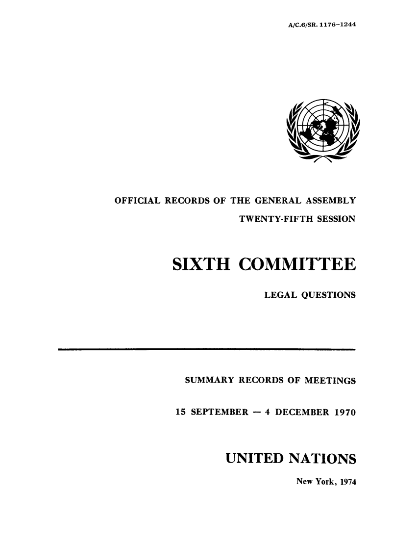 handle is hein.unl/orga0025 and id is 1 raw text is: A/C.6/SR. 1176-1244

OFFICIAL RECORDS OF THE GENERAL ASSEMBLY
TWENTY-FIFTH SESSION
SIXTH COMMITTEE
LEGAL QUESTIONS

SUMMARY RECORDS OF MEETINGS
15 SEPTEMBER - 4 DECEMBER 1970
UNITED NATIONS

New York, 1974


