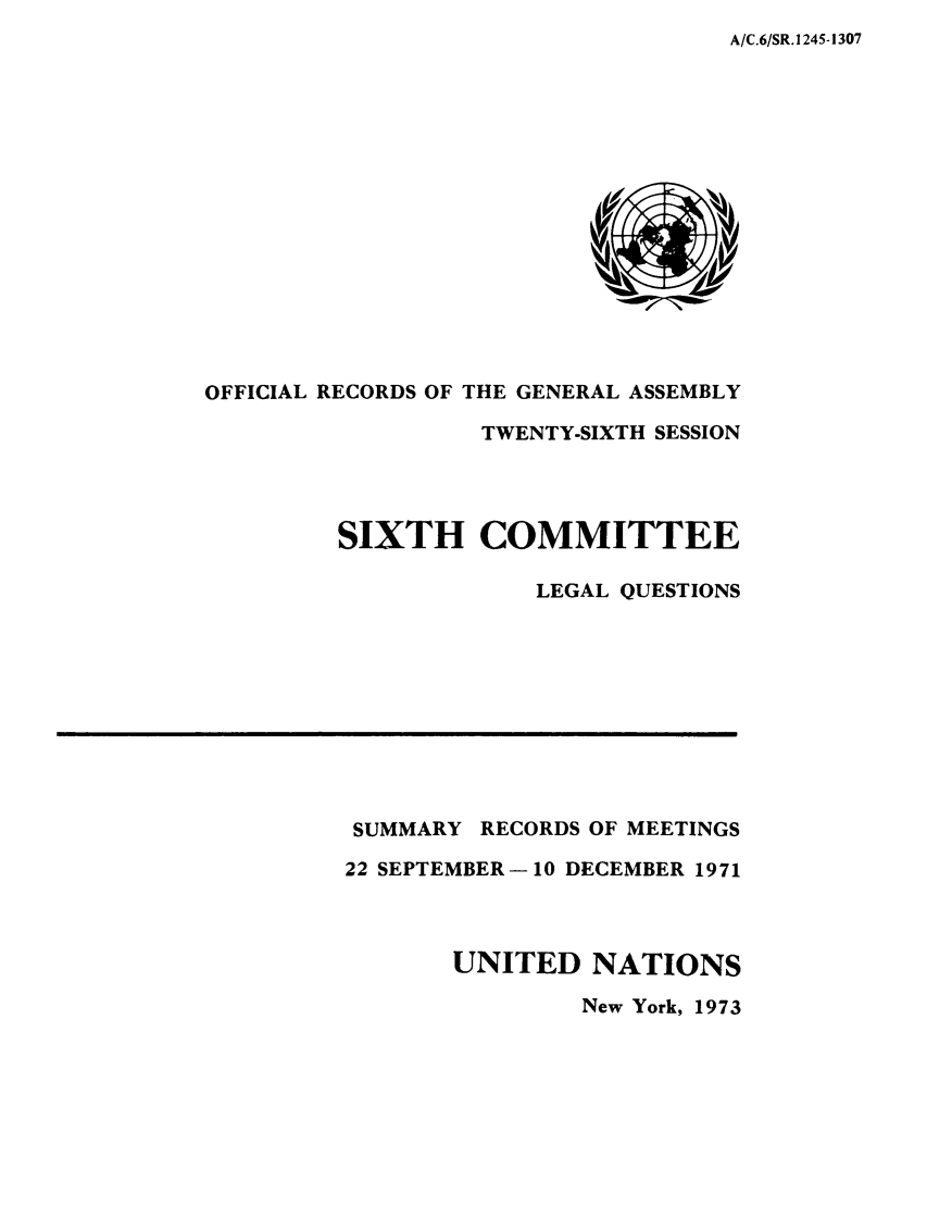 handle is hein.unl/orga0026 and id is 1 raw text is: A/C.6/SR. 1245-1307

OFFICIAL RECORDS OF THE GENERAL ASSEMBLY
TWENTY-SIXTH SESSION
SIXTH COMMITTEE
LEGAL QUESTIONS

SUMMARY RECORDS OF MEETINGS
22 SEPTEMBER-10 DECEMBER 1971
UNITED NATIONS
New York, 1973


