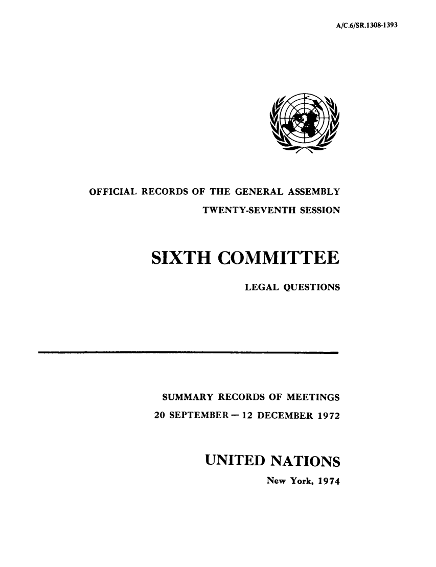 handle is hein.unl/orga0027 and id is 1 raw text is: A/C.6/SR.1308-1393

OFFICIAL RECORDS OF THE GENERAL ASSEMBLY
TWENTY-SEVENTH SESSION
SIXTH COMMITTEE
LEGAL QUESTIONS

SUMMARY RECORDS OF MEETINGS
20 SEPTEMBER -12 DECEMBER 1972
UNITED NATIONS
New York, 1974


