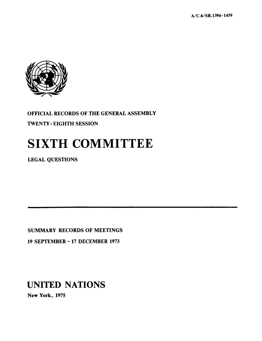 handle is hein.unl/orga0028 and id is 1 raw text is: A/C.6/SR. 1394-1459

OFFICIAL RECORDS OF THE GENERAL ASSEMBLY
TWENTY- EIGHTH SESSION
SIXTH COMMITTEE
LEGAL QUESTIONS

SUMMARY RECORDS OF MEETINGS
19 SEPTEMBER -17 DECEMBER 1973
UNITED NATIONS
New York, 1975


