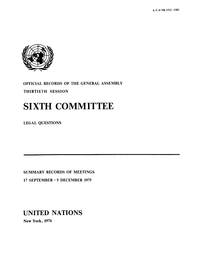 handle is hein.unl/orga0030 and id is 1 raw text is: A/C.6/SR.1522 -1582

OFFICIAL RECORDS OF THE GENERAL ASSEMBLY
THIRTIETH SESSION
SIXTH COMMITTEE
LEGAL QUESTIONS

SUMMARY RECORDS OF MEETINGS
17 SEPTEMBER-5 DECEMBER 1975
UNITED NATIONS
New York, 1976


