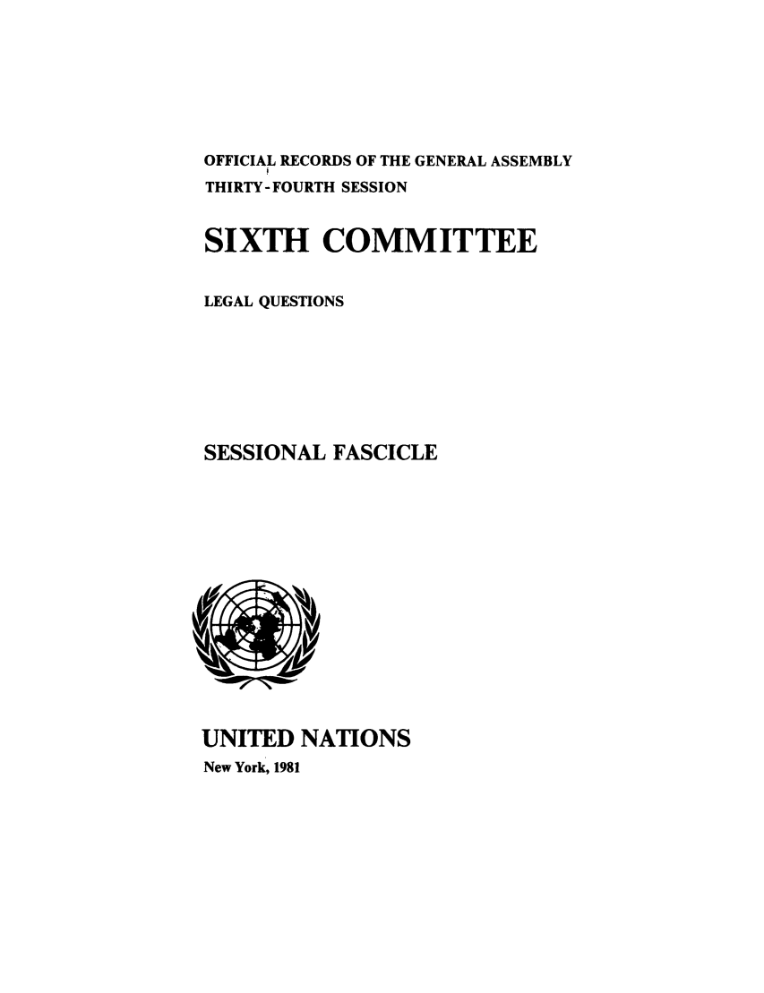 handle is hein.unl/orga0034 and id is 1 raw text is: OFFICIAL RECORDS OF THE GENERAL ASSEMBLY
THIRTY- FOURTH SESSION
SIXTH COMMITTEE
LEGAL QUESTIONS
SESSIONAL FASCICLE

UNITED NATIONS
New York, 1981


