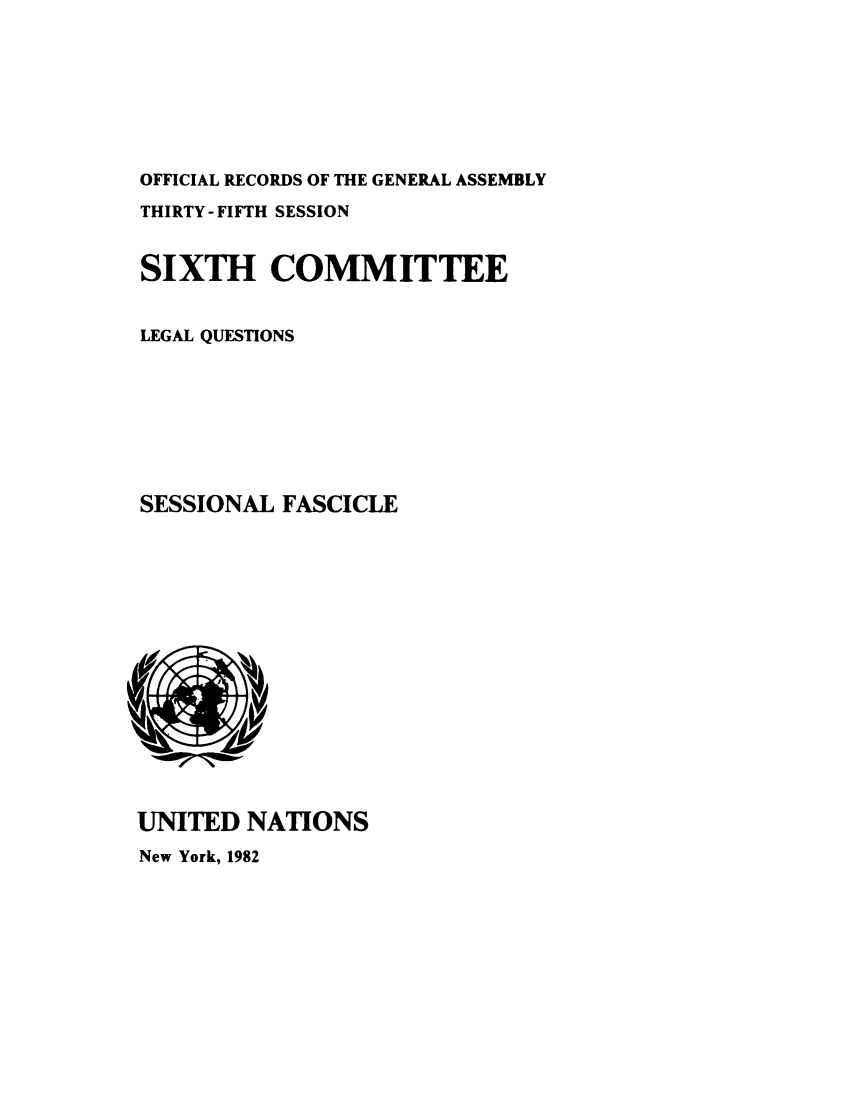 handle is hein.unl/orga0035 and id is 1 raw text is: OFFICIAL RECORDS OF THE GENERAL ASSEMBLY
THIRTY- FIFTH SESSION
SIXTH COMMITTEE
LEGAL QUESTIONS
SESSIONAL FASCICLE

UNITED NATIONS
New York, 1982



