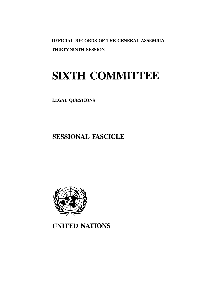 handle is hein.unl/orga0039 and id is 1 raw text is: OFFICIAL RECORDS OF THE GENERAL ASSEMBLY
THIRTY-NINTH SESSION
SIXTH COMMITTEE
LEGAL QUESTIONS
SESSIONAL FASCICLE

UNITED NATIONS


