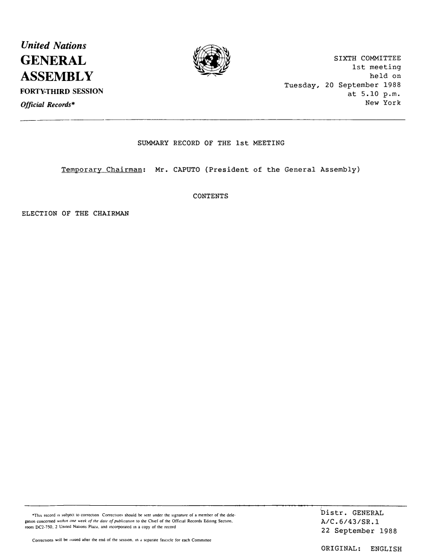 handle is hein.unl/orga0043 and id is 1 raw text is: ï»¿United Nations
GENERAL
ASSEMBLY
FORTY-THIRD SESSION
Official Records*

SIXTH COMMITTEE
1st meeting
held on
Tuesday, 20 September 1988
at 5.10 p.m.
New York

SUMMARY RECORD OF THE 1st MEETING
Temporary Chairman: Mr. CAPUTO (President of the General Assembly)
CONTENTS

ELECTION OF THE CHAIRMAN

*This record is subject to correction Correction, should be sent under the signature of a member of the dele-
gation concerned wathin one week of the date of pubhcanon to the Chief of the Official Records Editng Section.
room DC2-750, 2 United Nations Plaza, and incorporated in a copy of the record
Corrections will be ,sued after the end of the session. in a separate fascicle for each Committee

Distr. GENERAL
A/C. 6/43/SR. 1
22 September 1988
ORIGINAL: ENGLISH

11vt            'Vlvv


