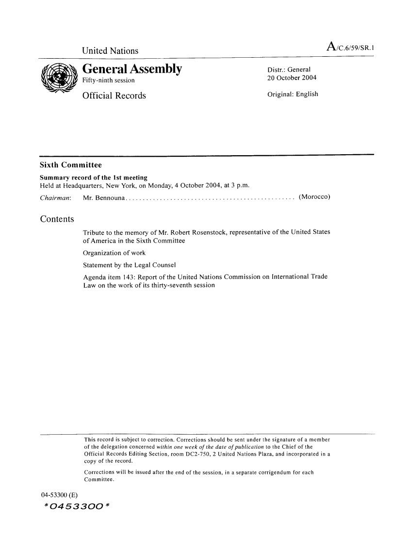 handle is hein.unl/orga0059 and id is 1 raw text is: A/c.6/59/SR. I

United Nations

General Assembly
Fifty-ninth session
Official Records

Distr.: General
20 October 2004
Original: English

Sixth Committee
Summary record of the 1st meeting
Held at Headquarters, New York, on Monday, 4 October 2004, at 3 p.m.
Chairman:   M r. Bennouna .................................................  (M orocco)
Contents

Tribute to the memory of Mr. Robert Rosenstock, representative of the United States
of America in the Sixth Committee
Organization of work
Statement by the Legal Counsel
Agenda item 143: Report of the United Nations Commission on International Trade
Law on the work of its thirty-seventh session

This record is subject to correction. Corrections should be sent under the signature of a member
of the delegation concerned within one week of the date of publication to the Chief of the
Official Records Editing Section, room DC2-750, 2 United Nations Plaza, and incorporated in a
copy of the record.
Corrections will be issued after the end of the session, in a separate corrigendum for each
Committee.

04-53300 (E)
*0453300 *


