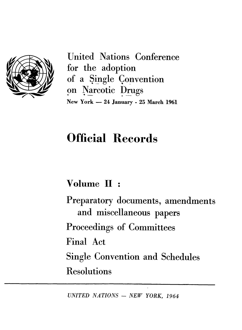 handle is hein.unl/orunarc0002 and id is 1 raw text is: (I

Nations Conference

for the adoption
of a Single Convention
on Narcotic Drugs
New York - 24 January - 25 March 1961

Official Records

Volume II

Preparatory documents, amendments
and miscellaneous papers
Proceedings of Committees
Final Act
Single Convention and Schedules
Resolutions

UNITED NATIONS - NEW YORK, 1964

United


