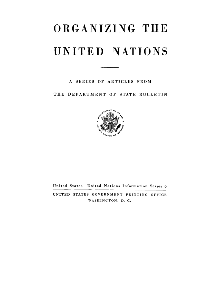 handle is hein.unl/oruninsaa0001 and id is 1 raw text is: ORGANIZING THE
UNITED     NATIONS
A SERIES OF ARTICLES FROM
THE DEPARTMENT OF STATE BULLETIN

IV 7,ARsO

United States-United Nations Information Series 6
UNITED STATES GOVERNMENT PRINTING OFFICE
WASHINGTON, D. C.



