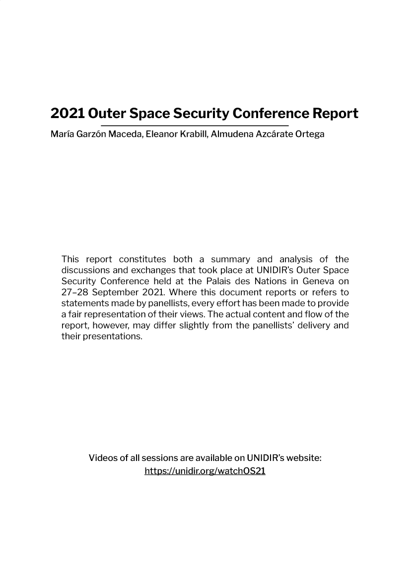 handle is hein.unl/otrsyc0001 and id is 1 raw text is: 









2021 Outer Space Security Conference Report

Maria Garz6n Maceda, Eleanor Krabill, Almudena Azcarate Ortega











  This report constitutes both a summary   and analysis of the
  discussions and exchanges that took place at UNIDIR's Outer Space
  Security Conference held at the Palais des Nations in Geneva on
  27-28  September 2021. Where this document reports or refers to
  statements made by panellists, every effort has been made to provide
  a fair representation of their views. The actual content and flow of the
  report, however, may differ slightly from the panellists' delivery and
  their presentations.











        Videos of all sessions are available on UNIDIR's website:
                   https://unidir.org/watchOS21


