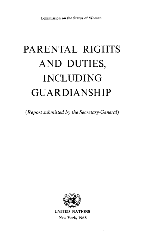 handle is hein.unl/parghtd0001 and id is 1 raw text is: Commission on the Status of Women

PARENTAL RIGHTS
AND DUTIES,
INCLUDING
GUARDIANSHIP
(Report submitted by the Secretary-General)
UNITED NATIONS
New York, 1968


