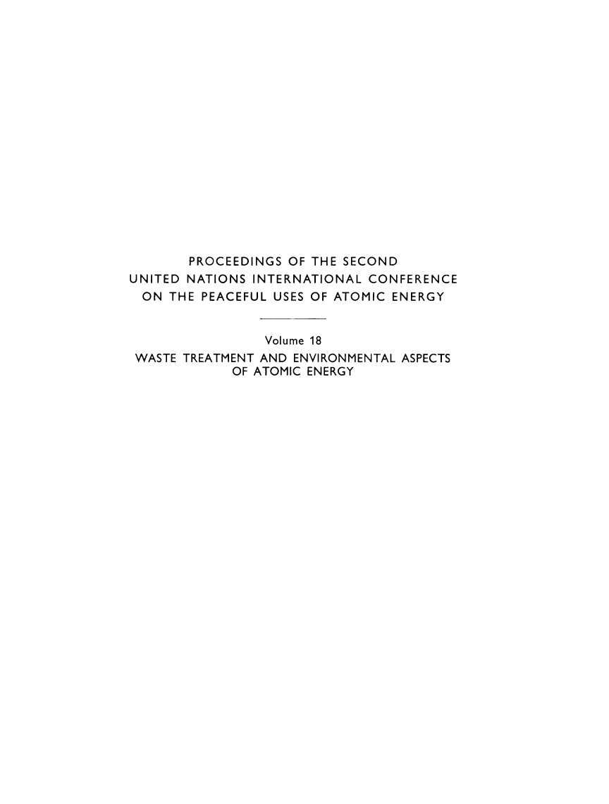 handle is hein.unl/prcdngs0018 and id is 1 raw text is: PROCEEDINGS OF THE SECOND
UNITED NATIONS INTERNATIONAL CONFERENCE
ON THE PEACEFUL USES OF ATOMIC ENERGY
Volume 18
WASTE TREATMENT AND ENVIRONMENTAL ASPECTS
OF ATOMIC ENERGY


