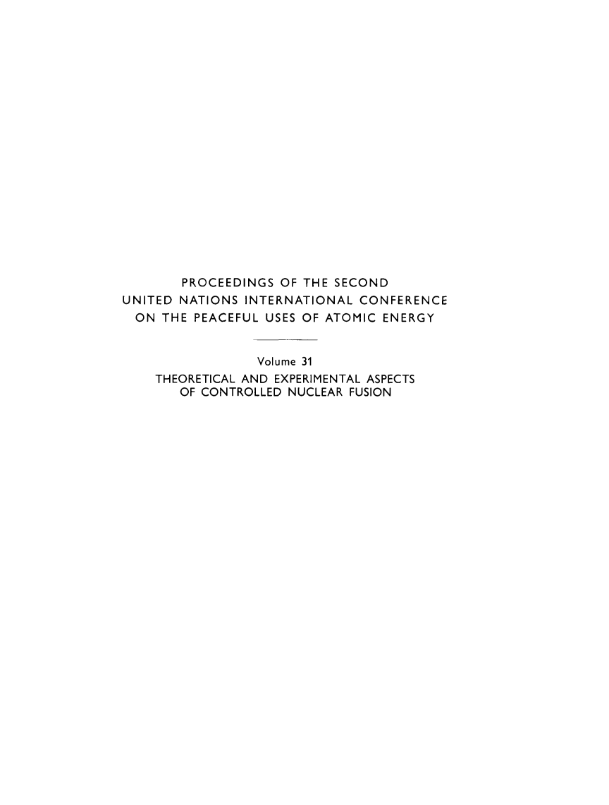 handle is hein.unl/prcdngs0031 and id is 1 raw text is: PROCEEDINGS OF THE SECOND
UNITED NATIONS INTERNATIONAL CONFERENCE
ON THE PEACEFUL USES OF ATOMIC ENERGY
Volume 31
THEORETICAL AND EXPERIMENTAL ASPECTS
OF CONTROLLED NUCLEAR FUSION


