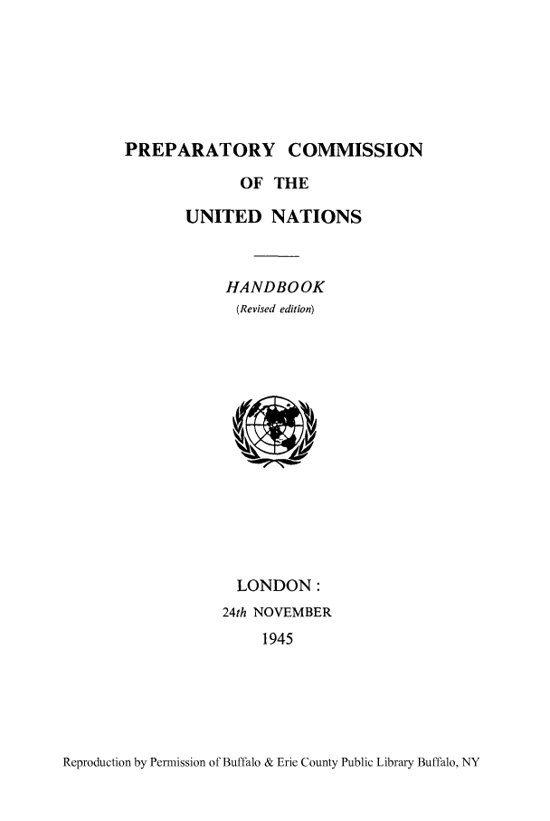 handle is hein.unl/prepissunh0001 and id is 1 raw text is: PREPARATORY COMMISSION
OF THE
UNITED NATIONS
HANDBOOK
(Revised edition)

LONDON:
24th NOVEMBER
1945

Reproduction by Permission of Buffalo & Erie County Public Library Buffalo, NY



