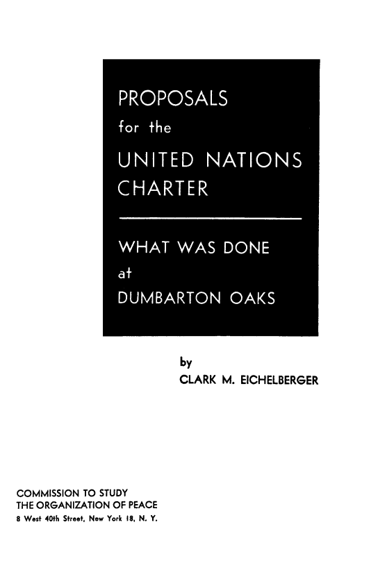 handle is hein.unl/propunc0001 and id is 1 raw text is: by
CLARK M. EICHELBERGER
COMMISSION TO STUDY
THE ORGANIZATION OF PEACE
8 West 40th Street, New York 18, N. Y.

PROPOSALS
for the
UNITED NATIONS
CHARTER
WHAT WAS DONE
at
DUMBARTON OAKS


