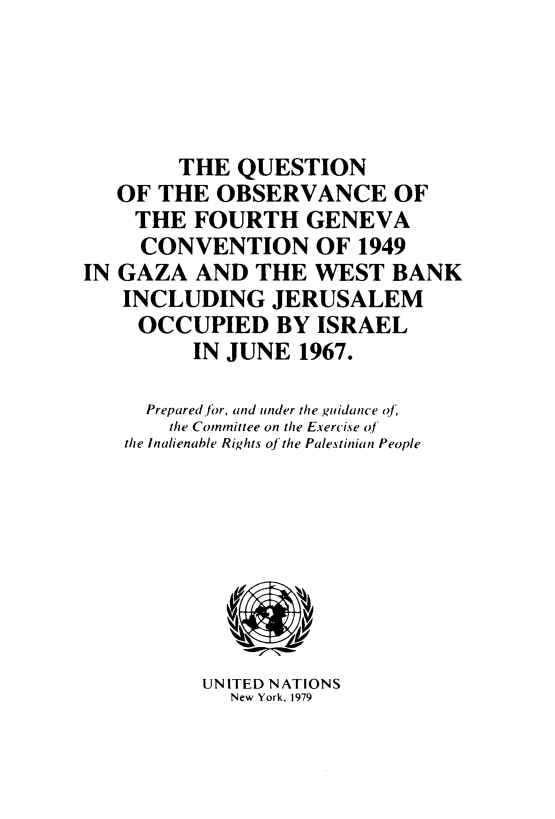 handle is hein.unl/qnotovfh0001 and id is 1 raw text is: 




        THE QUESTION
   OF THE OBSERVANCE OF
   THE FOURTH GENEVA
     CONVENTION OF 1949
IN GAZA AND THE WEST BANK
   INCLUDING JERUSALEM
     OCCUPIED BY ISRAEL
         IN JUNE 1967.

     Prepared/for, and under the guidance of
       the Committee on the Exercise o f
    the Inalienable Rights of the Palestinian People


UNITED NATIONS
  New York, 1979


