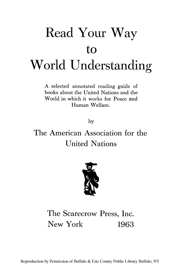handle is hein.unl/reaywyu0001 and id is 1 raw text is: Read Your Way
to
World Understanding
A selected annotated reading guide of
books about the United Nations and the
World in which it works for Peace and
Human Welfare.
by
The American Association for the

United Nations
The Scarecrow Press, Inc.

New York

1963

Reproduction by Permission of Buffalo & Erie County Public Library Buffalo, NY


