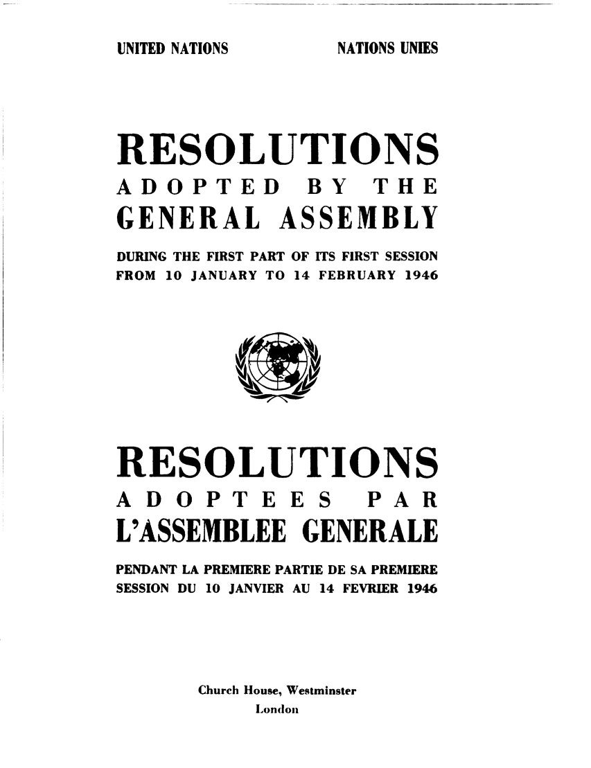 handle is hein.unl/recdeca0001 and id is 1 raw text is: UNITED NATIONS

NATIONS UNIES

RESOLUTIONS
ADOPTED        BY   THE
GENERAL ASSEMBLY
DURING THE FIRST PART OF ITS FIRST SESSION
FROM 10 JANUARY TO 14 FEBRUARY 1946
RESOLUTIONS
ADOPTEES           PAR
L'ASSEMBLEE GENERALE
PENDANT LA PREMIERE PARTIE DE SA PREMIERE
SESSION DU 10 JANVIER AU 14 FEVRIER 1946
Church House, Westminster
Londonx


