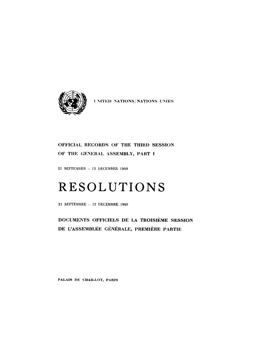 handle is hein.unl/recdeca0003 and id is 1 raw text is: , I NITEI) 'NATIONS/NATIONS UNIES
OFFICIAL RECORDS OF THE THIRD SESSION
OF TIE GENERAL ASSEMBLY, 1PART 1
21 SEPTENlBER - 12 DECEMBER 1948
RESOLUTIONS
21 SEPTEMBRE - 12 DECEMBRE 1948
DOCUMENTS OFFICIELS DE LA TROISIikME SESSION
DE L'ASSEMBLIgE GENIRALE, PREMIERE PARTIE

PALAIS DE CHAILLOT, PARIS


