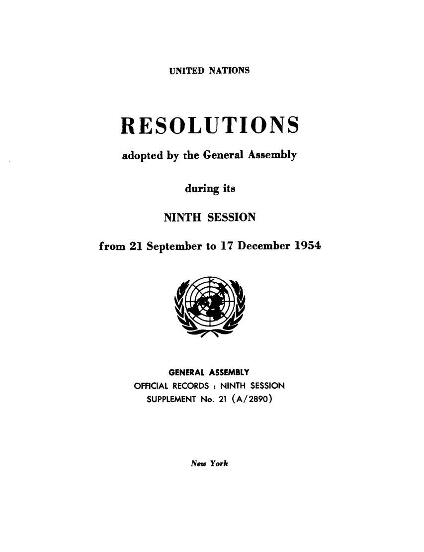 handle is hein.unl/recdeca0009 and id is 1 raw text is: UNITED NATIONS

RESOLUTIONS
adopted by the General Assembly
during its
NINTH SESSION
from 21 September to 17 December 1954

GENERAL ASSEMBLY
OFFICIAL RECORDS : NINTH SESSION
SUPPLEMENT No. 21 (A/2890)

New York


