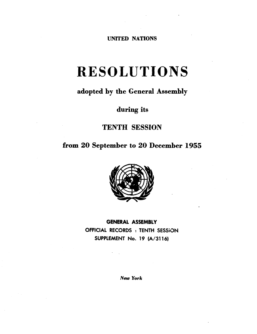 handle is hein.unl/recdeca0010 and id is 1 raw text is: UNITED NATIONS

RESOLUTIONS
adopted by the General Assembly
during its
TENTH SESSION
from 20 September to 20 December 1955

GENERAL ASSEMBLY
OFFICIAL RECORDS : TENTH SESSiON
SUPPLEMENT No. 19 (A/3116)

New York



