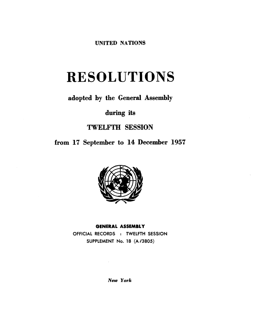 handle is hein.unl/recdeca0012 and id is 1 raw text is: UNITED NATIONS

RESOLUTIONS
adopted by the General Assembly
during its
TWELFTH SESSION
from 17 September to 14 December 1957

GENERAL ASSEMBLY
OFFICIAL RECORDS : TWELFTH SESSION
SUPPLEMENT No. 18 (A/3805)

New York


