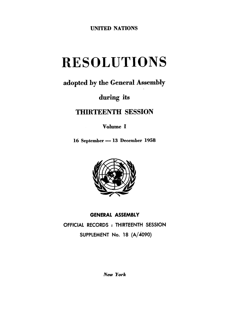 handle is hein.unl/recdeca0013 and id is 1 raw text is: UNITED NATIONS

RESOLUTIONS
adopted by the General Assembly
during its
THIRTEENTH SESSION
Volume I
16 September - 13 December 1958
GENERAL ASSEMBLY
OFFICIAL RECORDS : THIRTEENTH SESSION
SUPPLEMENT No. 18 (A/4090)

New York


