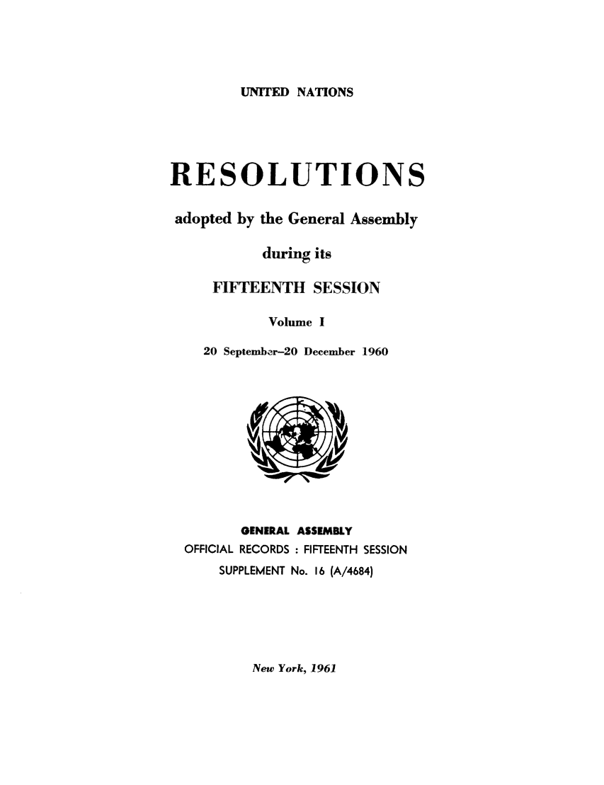 handle is hein.unl/recdeca0015 and id is 1 raw text is: UNITED NATIONS

RESOLUTIONS
adopted by the General Assembly
during its
FIFTEENTH SESSION
Volume I
20 September-20 December 1960

OFFICIAL

GENERAL ASSEMBLY
RECORDS : FIFTEENTH SESSION

SUPPLEMENT No. 16 (A/4684)

New York, 1961


