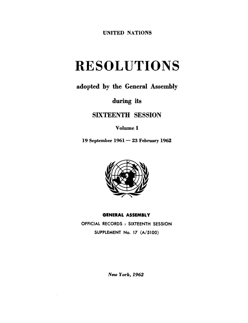 handle is hein.unl/recdeca0016 and id is 1 raw text is: UNITED NATIONS

RESOLUTIONS
adopted by the General Assembly
during its
SIXTEENTH SESSION
Volume I
19 September 1961 - 23 February 1962

GENERAL ASSEMBLY
OFFICIAL RECORDS : SIXTEENTH SESSION
SUPPLEMENT No. 17 (A/5100)

New York, 1962


