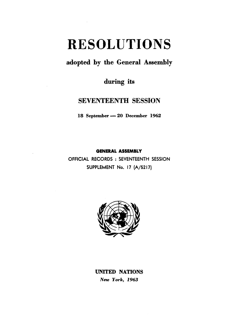 handle is hein.unl/recdeca0017 and id is 1 raw text is: RESOLUTIONS
adopted by the General Assembly
during its
SEVENTEENTH SESSION
18 September - 20 December 1962
GENERAL ASSEMBLY
OFFICIAL RECORDS : SEVENTEENTH SESSION
SUPPLEMENT No. 17 (A/5217)

UNITED NATIONS
New York, 1963


