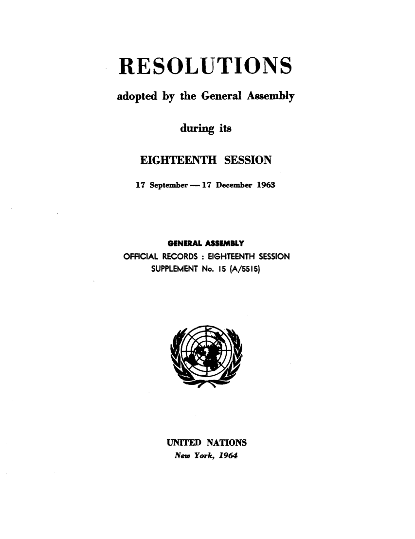 handle is hein.unl/recdeca0018 and id is 1 raw text is: RESOLUTIONS
adopted by the General Assembly
during its
EIGHTEENTH SESSION
17 September-17 December 1963
GENERAL ASSEMBLY
OFFICIAL RECORDS : EIGHTEENTH SESSION
SUPPLEMENT No. 15 (A/5515)
UNITED NATIONS
New York, 1964


