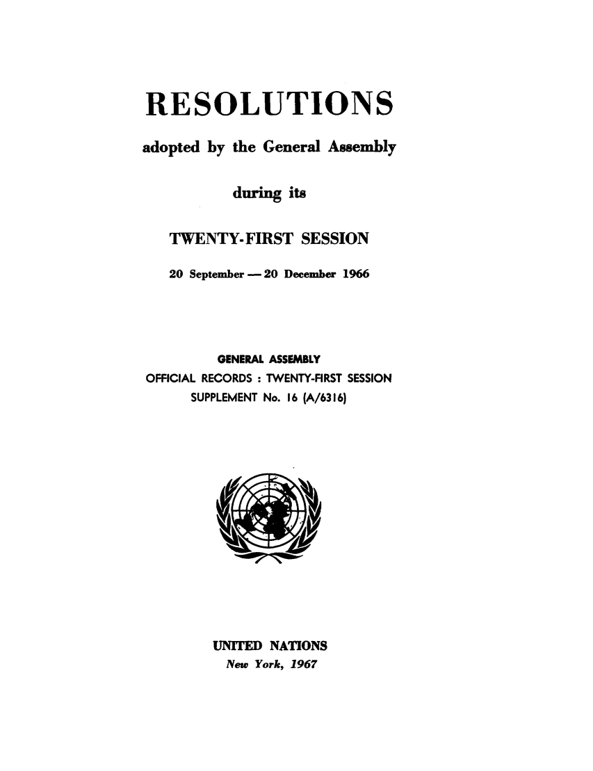 handle is hein.unl/recdeca0021 and id is 1 raw text is: RESOLUTIONS
adopted by the General Assembly
during its
TWENTY- FIRST SESSION
20 September -20 December 1966
GENERAL ASSEMBLY
OFFICIAL RECORDS : TWENTY-FIRST SESSION
SUPPLEMENT No. 16 (A/6316)

UNITED NATIONS
New York, 1967


