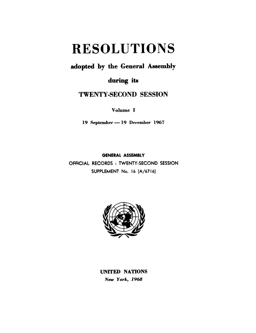 handle is hein.unl/recdeca0022 and id is 1 raw text is: RESOLUTIONS
adopted by the General Assembly
during its
TWENTY-SECOND SESSION
Volume I
19 September - 19 December 1967
GENERAL ASSEMBLY
OFFICIAL RECORDS : TWENTY-SECOND SESSION
SUPPLEMENT No. 16 (A/6716)

UNITED NATIONS
New York, 1968


