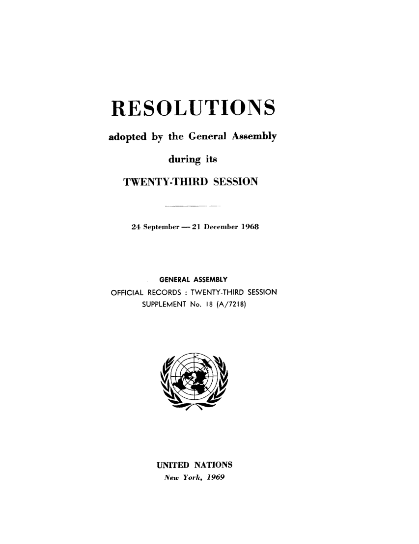 handle is hein.unl/recdeca0023 and id is 1 raw text is: RESOLUTIONS
adopted by the General Assembly
during its
TWENTY-THIRD SESSION
24 September - 21 December 1968
GENERAL ASSEMBLY

OFFICIAL RECORDS :
SUPPLEMENT

TWENTY-THIRD SESSION
No. 18 (A/7218)

UNITED NATIONS
New York, 1969


