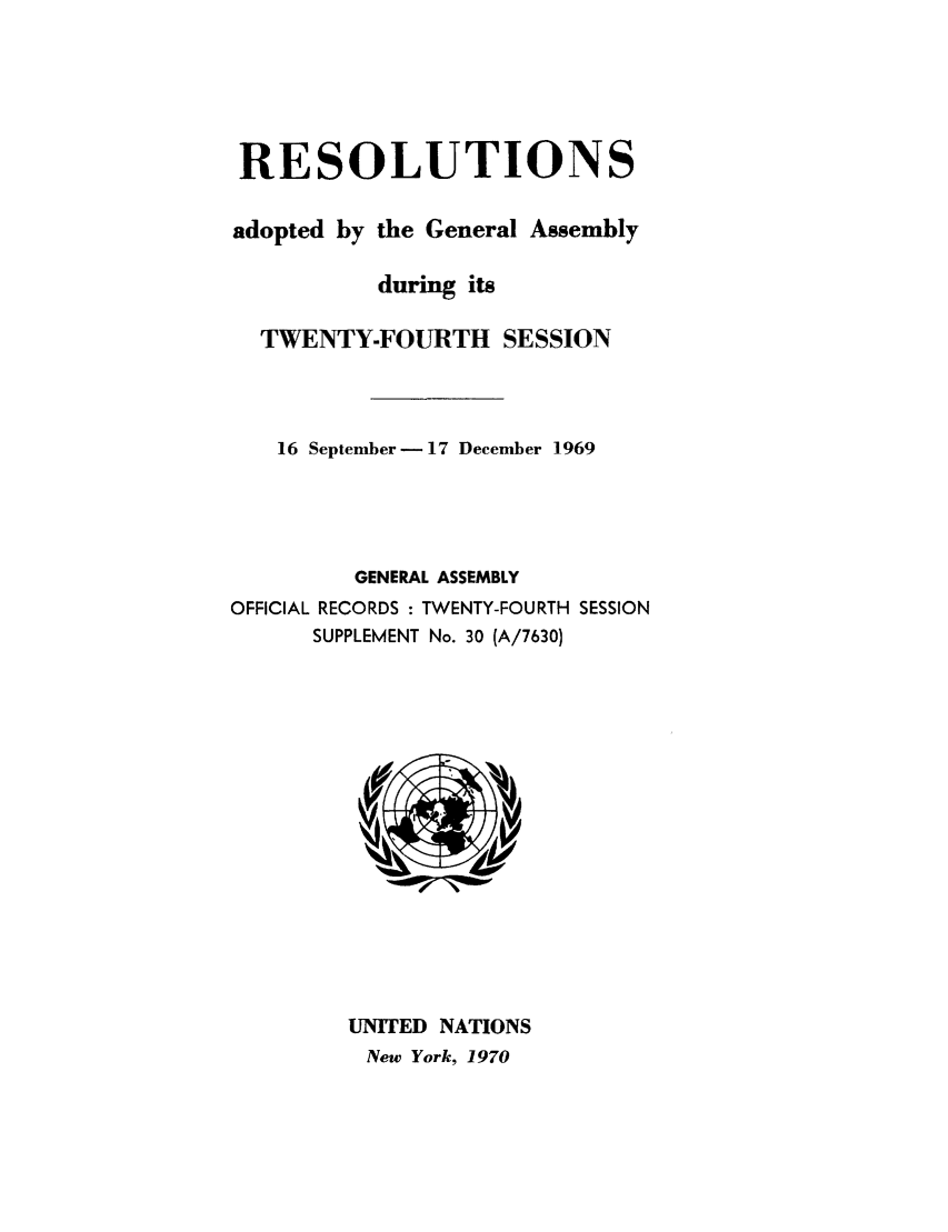 handle is hein.unl/recdeca0024 and id is 1 raw text is: RESOLUTIONS
adopted by the General Assembly
during its
TWENTY-FOURTH SESSION
16 September - 17 December 1969

GENERAL ASSEMBLY
OFFICIAL RECORDS : TWENTY-FOURTH SESSION
SUPPLEMENT No. 30 (A/7630)

UNITED NATIONS
New York, 1970


