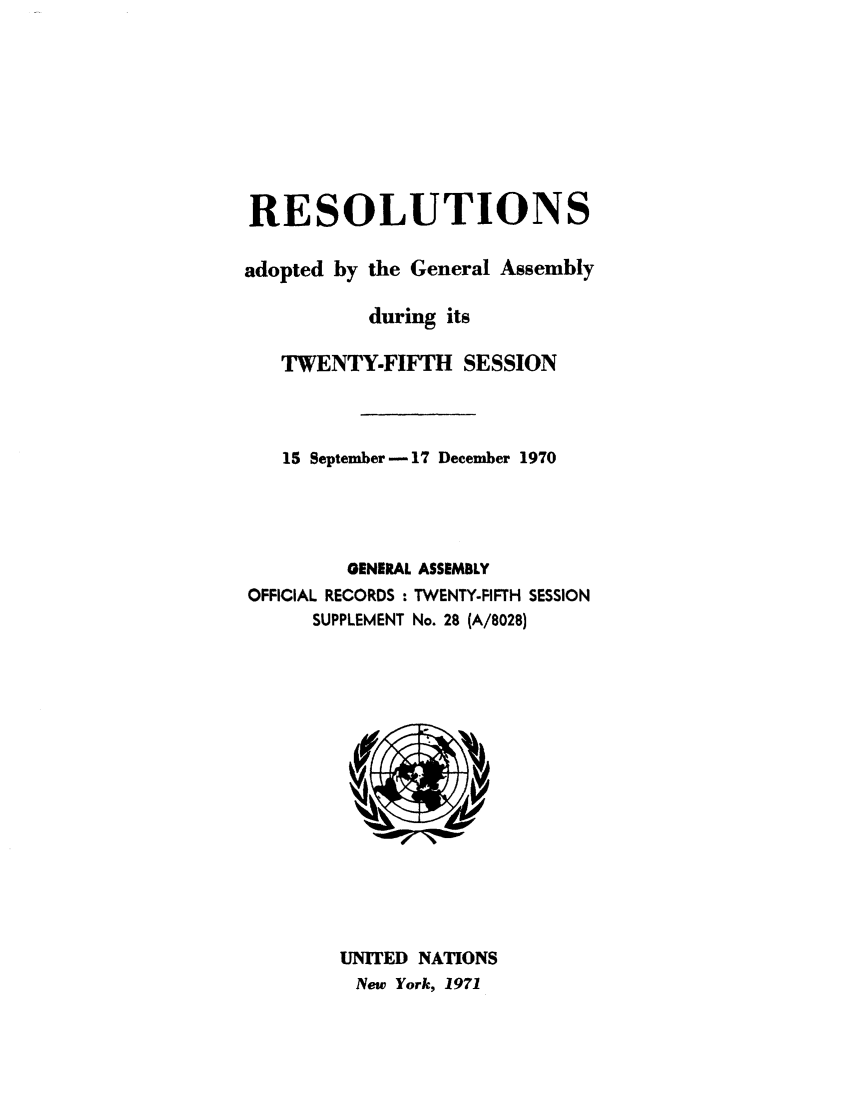handle is hein.unl/recdeca0025 and id is 1 raw text is: RESOLUTIONS
adopted by the General Assembly
during its
TWENTY-FIFTH SESSION
15 September -17 December 1970
GENERAL ASSEMBLY
OFFICIAL RECORDS : TWENTY-FIFTH SESSION
SUPPLEMENT No. 28 (A/8028)

UNITED NATIONS
New York, 1971


