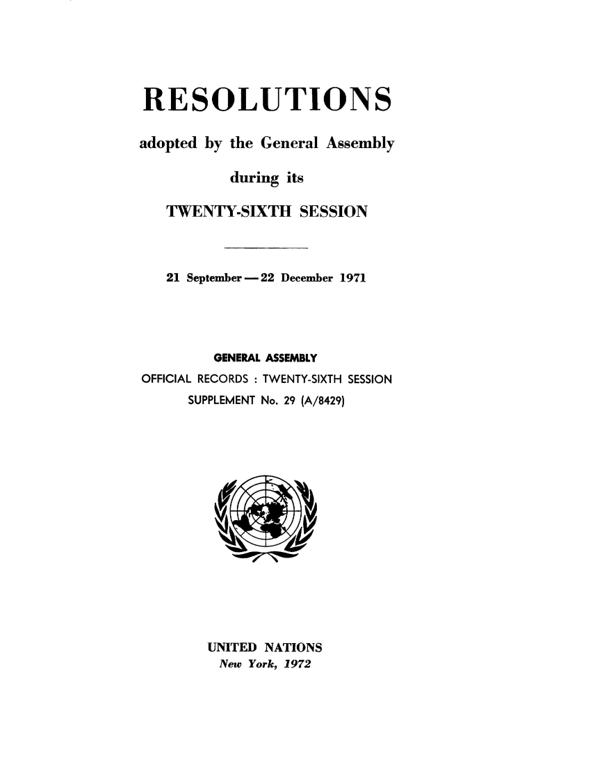 handle is hein.unl/recdeca0026 and id is 1 raw text is: RESOLUTIONS
adopted by the General Assembly
during its
TWENTY-SIXTH SESSION
21 September -22 December 1971
GENERAL ASSEMBLY
OFFICIAL RECORDS : TWENTY-SIXTH SESSION
SUPPLEMENT No. 29 (A/8429)

UNITED NATIONS
New York, 1972



