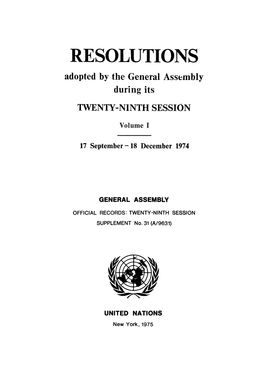 handle is hein.unl/recdeca0029 and id is 1 raw text is: RESOLUTIONS
adopted by the General Assembly
during its
TWENTY-NINTH SESSION
Volume I
17 September -18 December 1974
GENERAL ASSEMBLY
OFFICIAL RECORDS: TWENTY-NINTH SESSION
SUPPLEMENT No. 31 (A/9631)

UNITED NATIONS

New York, 1975



