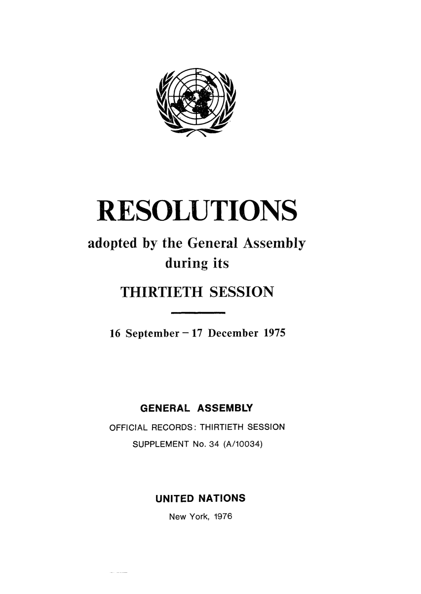 handle is hein.unl/recdeca0030 and id is 1 raw text is: RESOLUTIONS
adopted by the General Assembly
during its
THIRTIETH SESSION
16 September - 17 December 1975
GENERAL ASSEMBLY
OFFICIAL RECORDS: THIRTIETH SESSION
SUPPLEMENT No. 34 (A/10034)
UNITED NATIONS
New York, 1976


