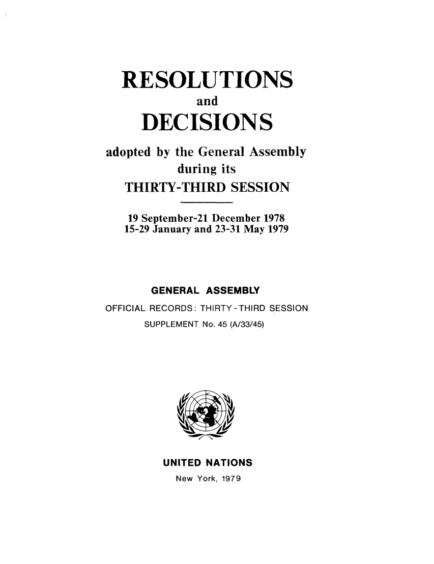 handle is hein.unl/recdeca0033 and id is 1 raw text is: RESOLUTIONS
and
DECISIONS
adopted by the General Assembly
during its
THIRTY-THIRD SESSION
19 September-21 December 1978
15-29 January and 23-31 May 1979
GENERAL ASSEMBLY
OFFICIAL RECORDS: THIRTY-THIRD SESSION
SUPPLEMENT No. 45 (A/33/45)

UNITED NATIONS
New York, 1979


