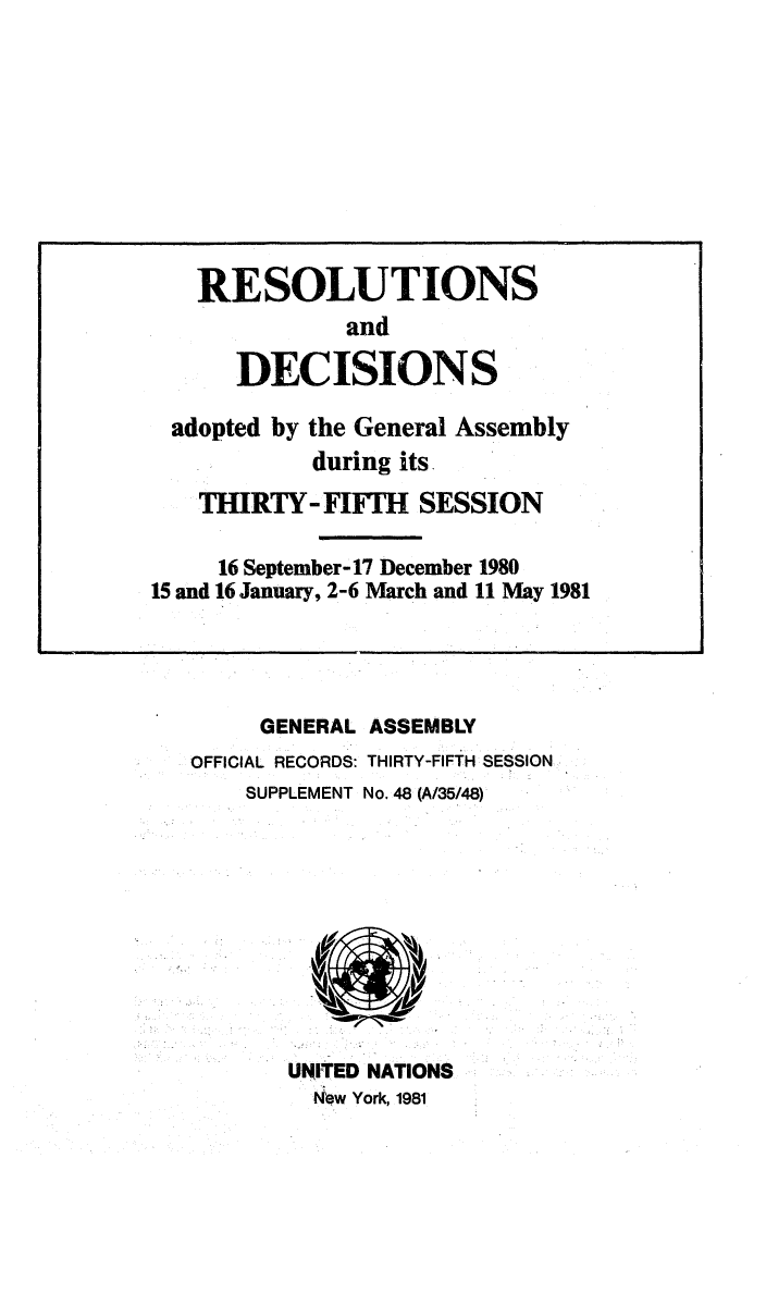 handle is hein.unl/recdeca0035 and id is 1 raw text is: GENERAL ASSEMBLY
OFFICIAL RECORDS: THIRTY-FIFTH SESSION
SUPPLEMENT No. 48 (A/35/48)

UNITED NATIONS
Nbw York, 1981

RESOLUTIONS
and
DECISIONS
adopted by the General Assembly
during its
THIRTY- FIFIH SESSION
16 September-17 December 1980
15 and 16 January, 2-6 March and 11 May 1981


