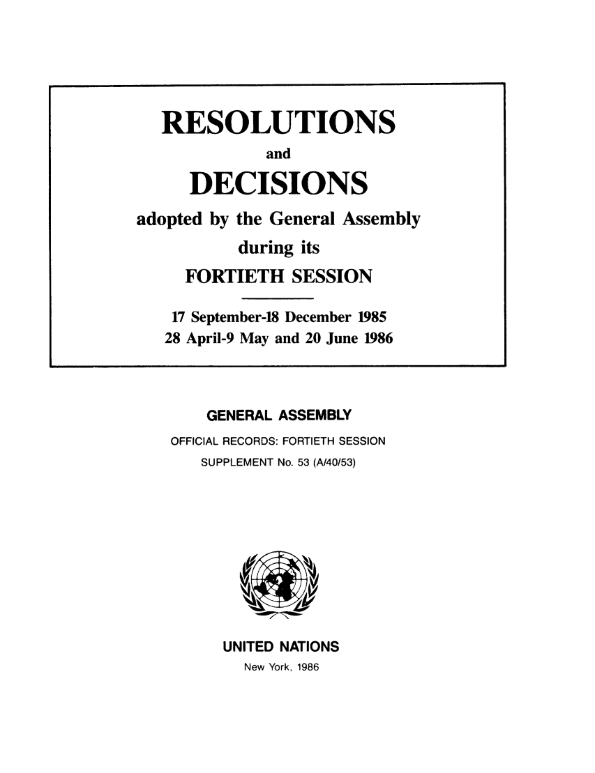 handle is hein.unl/recdeca0040 and id is 1 raw text is: GENERAL ASSEMBLY
OFFICIAL RECORDS: FORTIETH SESSION
SUPPLEMENT No. 53 (A/40/53)

UNITED NATIONS
New York, 1986

RESOLUTIONS
and
DECISIONS
adopted by the General Assembly
during its
FORTIETH SESSION
17 September-18 December 1985
28 April-9 May and 20 June 1986


