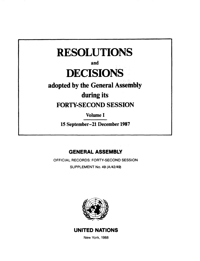 handle is hein.unl/recdeca0042 and id is 1 raw text is: GENERAL ASSEMBLY
OFFICIAL RECORDS: FORTY-SECOND SESSION
SUPPLEMENT No. 49 (A/42/49)

UNITED NATIONS
New York, 1988

RESOLUTIONS
and
DECISIONS
adopted by the General Assembly
during its
FORTY-SECOND SESSION
Volume I
15 September-21 December 1987


