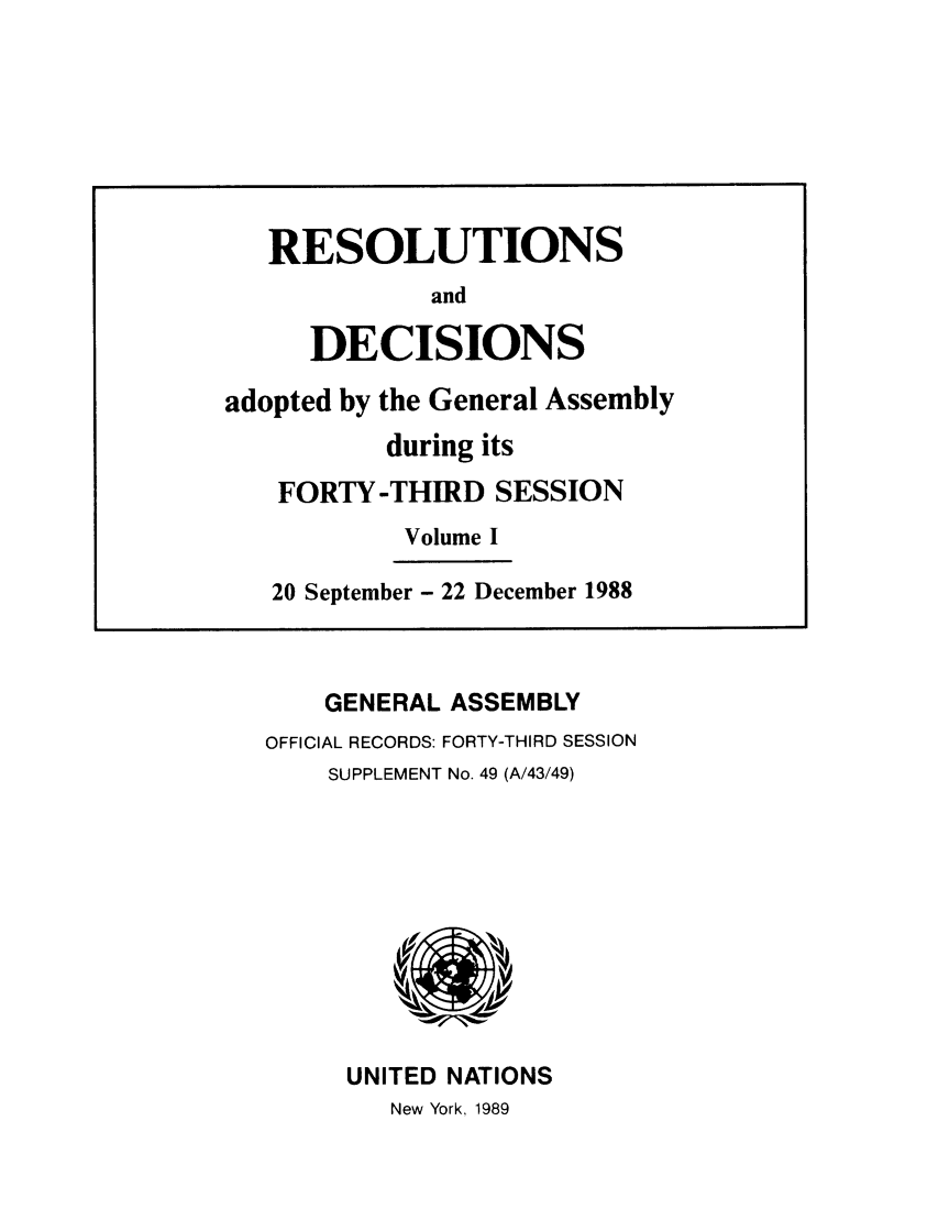 handle is hein.unl/recdeca0043 and id is 1 raw text is: GENERAL ASSEMBLY
OFFICIAL RECORDS: FORTY-THIRD SESSION
SUPPLEMENT No. 49 (A/43/49)

UNITED NATIONS
New York, 1989

RESOLUTIONS
and
DECISIONS
adopted by the General Assembly
during its
FORTY-THIRD SESSION
Volume I
20 September - 22 December 1988



