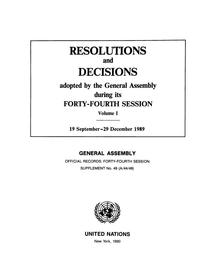 handle is hein.unl/recdeca0044 and id is 1 raw text is: GENERAL ASSEMBLY
OFFICIAL RECORDS: FORTY-FOURTH SESSION
SUPPLEMENT No. 49 (A/44/49)

UNITED NATIONS
New York, 1990

RESOLUTIONS
and
DECISIONS
adopted by the General Assembly
during its
FORTY-FOURTH SESSION
Volume I
19 September-29 December 1989


